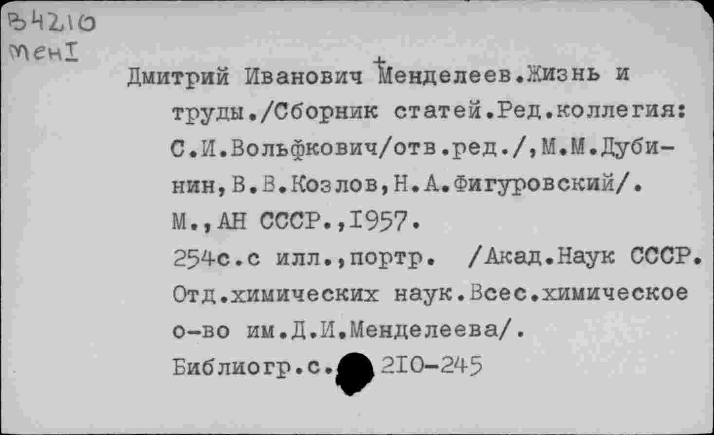 ﻿?Аен1
Дмитрий Иванович Менделеев.Жизнь и труды./Сборник ст ат ей.Ред.ко лле гия: С.И.Вольфкович/отв.ред./,М.М.Дубинин, В.В.Козлов, Н, А. Фигуровский/ . М.,АН СССР.,1957.
254с.с илл.,портр. /Акад.Наук СССР Отд.химических наук.Всес.химическое о-во им.Д.И.Менделеева/.
Биб лио гр.с.	210-245